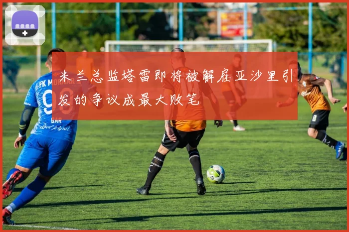 米兰总监塔雷即将被解雇亚沙里引发的争议成最大败笔