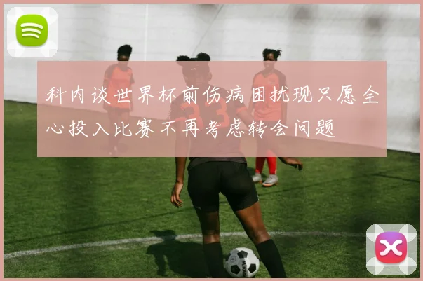 科内谈世界杯前伤病困扰现只愿全心投入比赛不再考虑转会问题