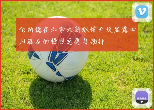 伦纳德在加拿大新球馆开设显露回归猛龙的强烈意愿与期待