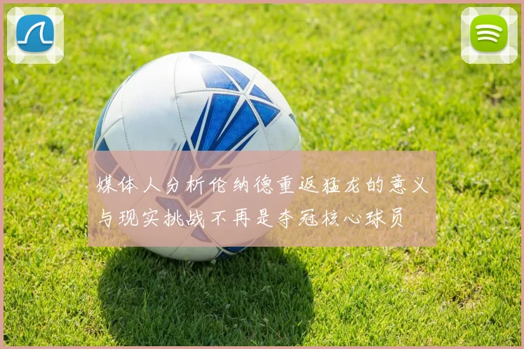 媒体人分析伦纳德重返猛龙的意义与现实挑战不再是夺冠核心球员