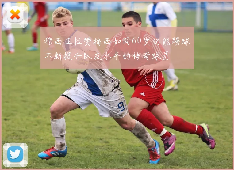 穆西亚拉赞梅西如同60岁仍能踢球不断提升队友水平的传奇球员