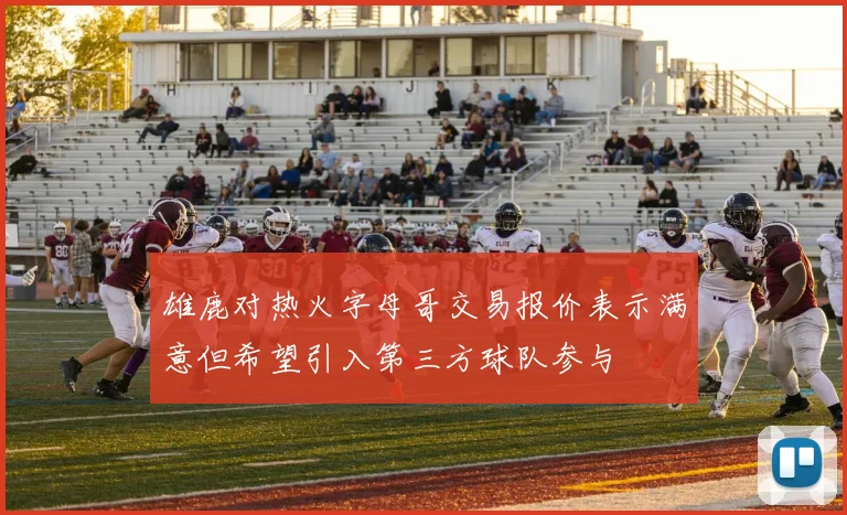 雄鹿对热火字母哥交易报价表示满意但希望引入第三方球队参与