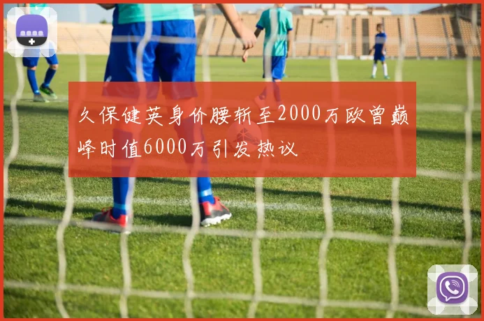 久保健英身价腰斩至2000万欧曾巅峰时值6000万引发热议
