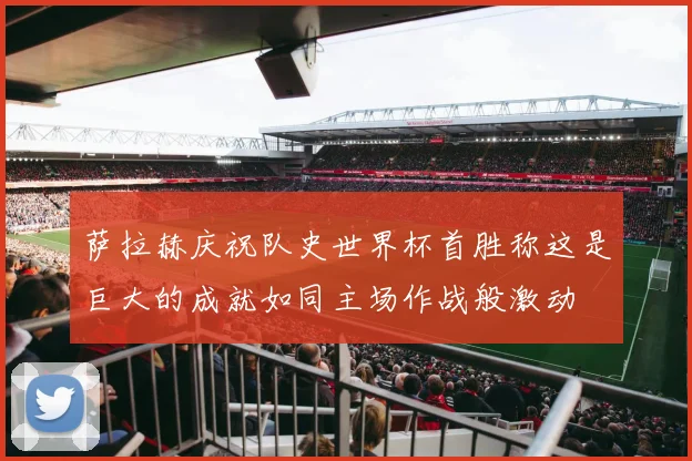 萨拉赫庆祝队史世界杯首胜称这是巨大的成就如同主场作战般激动