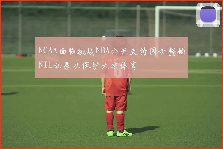 NCAA面临挑战NBA公开支持国会整顿NIL乱象以保护大学体育