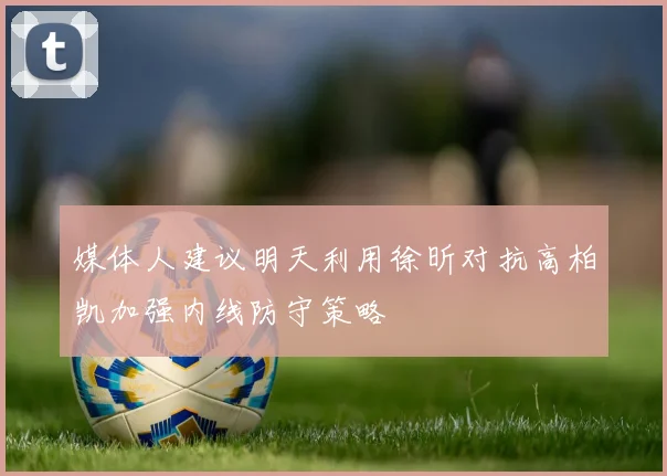 媒体人建议明天利用徐昕对抗高柏凯加强内线防守策略